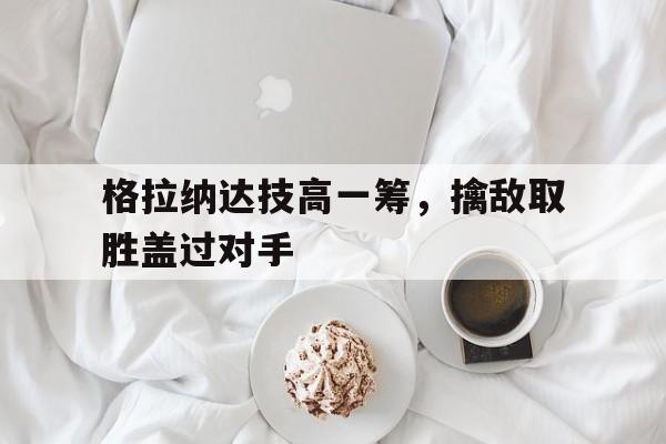 开云体育官网-关于格拉纳达技高一筹，擒敌取胜盖过对手的信息