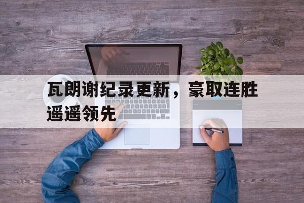 开云体育平台APP-包含瓦朗谢纪录更新，豪取连胜遥遥领先的词条